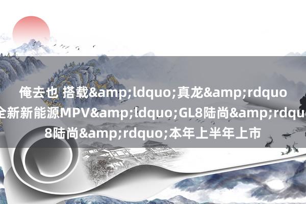 俺去也 搭载&ldquo;真龙&rdquo;插混系统，别克全新新能源MPV&ldquo;GL8陆尚&rdquo;本年上半年上市