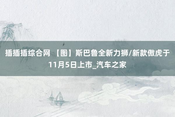 插插插综合网 【图】斯巴鲁全新力狮/新款傲虎于11月5日上市_汽车之家