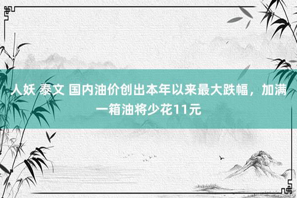 人妖 泰文 国内油价创出本年以来最大跌幅，加满一箱油将少花11元