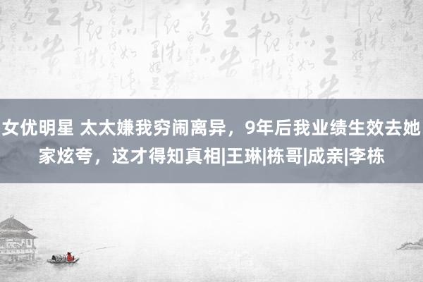 女优明星 太太嫌我穷闹离异，9年后我业绩生效去她家炫夸，这才得知真相|王琳|栋哥|成亲|李栋