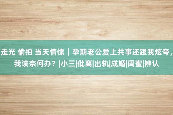 走光 偷拍 当天情愫｜孕期老公爱上共事还跟我炫夸，我该奈何办？|小三|仳离|出轨|成婚|闺蜜|辨认