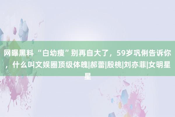 网曝黑料 “白幼瘦”别再自大了，59岁巩俐告诉你，什么叫文娱圈顶级体魄|郝蕾|殷桃|刘亦菲|女明星