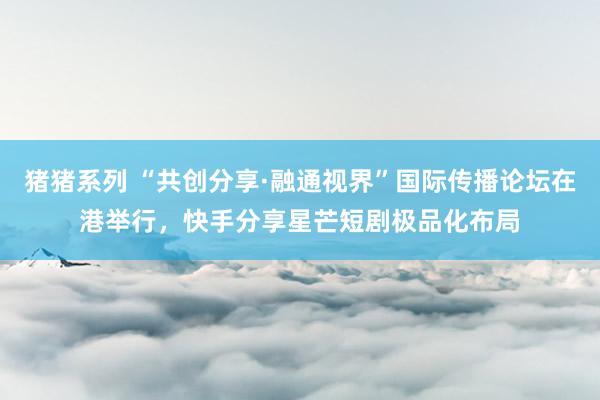 猪猪系列 “共创分享·融通视界”国际传播论坛在港举行，快手分享星芒短剧极品化布局