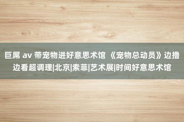 巨屌 av 带宠物进好意思术馆 《宠物总动员》边撸边看超调理|北京|索菲|艺术展|时间好意思术馆