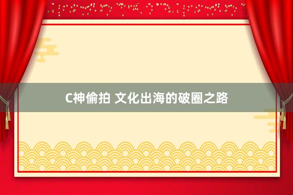 C神偷拍 文化出海的破圈之路
