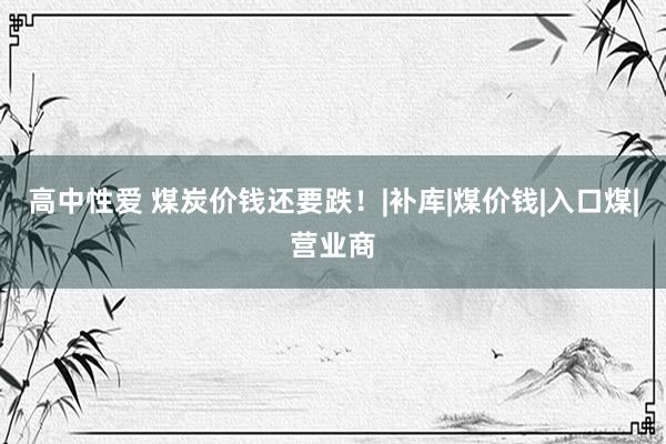 高中性爱 煤炭价钱还要跌！|补库|煤价钱|入口煤|营业商