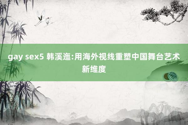 gay sex5 韩溪迤:用海外视线重塑中国舞台艺术新维度