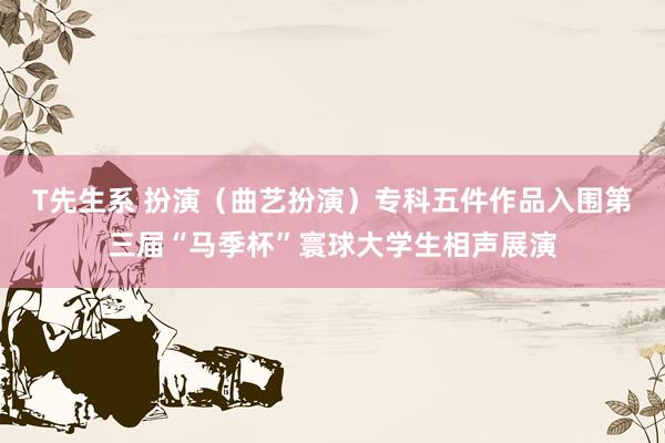 T先生系 扮演（曲艺扮演）专科五件作品入围第三届“马季杯”寰球大学生相声展演