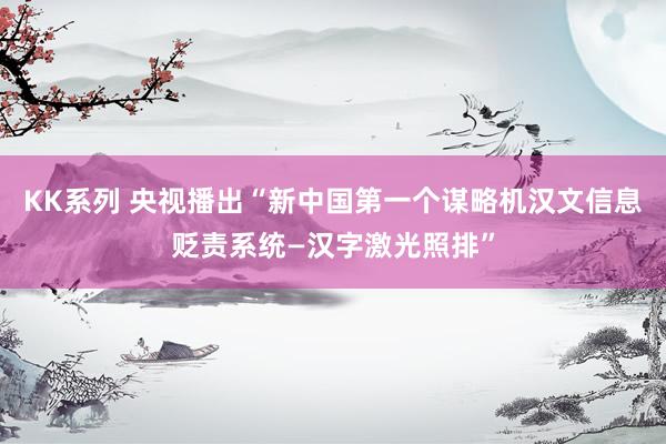 KK系列 央视播出“新中国第一个谋略机汉文信息贬责系统—汉字激光照排”