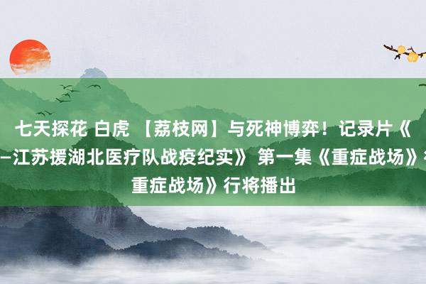 七天探花 白虎 【荔枝网】与死神博弈！记录片《逆行者——江苏援湖北医疗队战疫纪实》 第一集《重症战场》行将播出