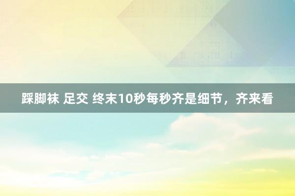 踩脚袜 足交 终末10秒每秒齐是细节，齐来看