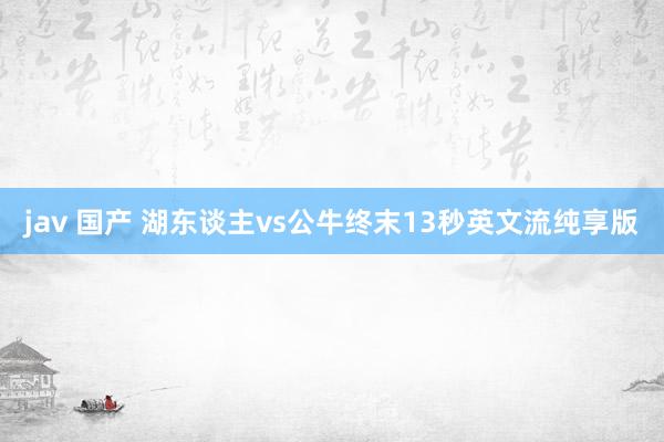 jav 国产 湖东谈主vs公牛终末13秒英文流纯享版