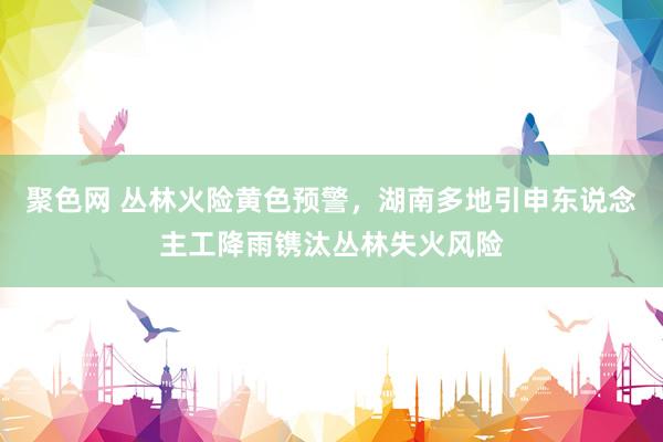 聚色网 丛林火险黄色预警，湖南多地引申东说念主工降雨镌汰丛林失火风险