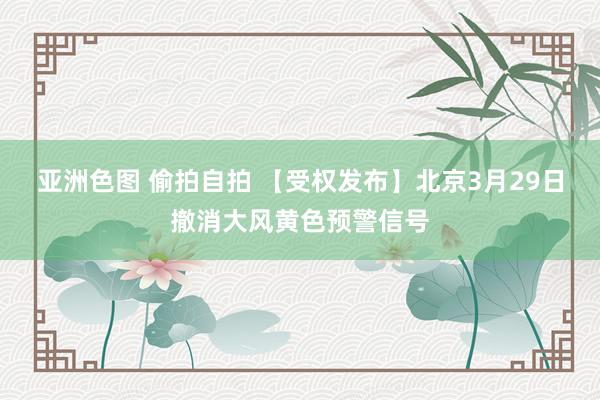亚洲色图 偷拍自拍 【受权发布】北京3月29日撤消大风黄色预警信号