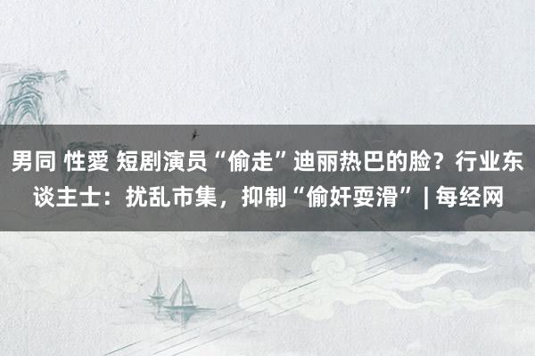 男同 性愛 短剧演员“偷走”迪丽热巴的脸？行业东谈主士：扰乱市集，抑制“偷奸耍滑” | 每经网