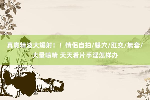 真實精液大爆射！！情侶自拍/雙穴/肛交/無套/大量噴精 天天看片手淫怎样办