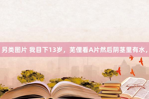 另类图片 我目下13岁,芜俚看A片然后阴茎里有水,