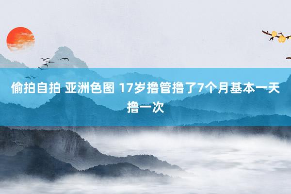 偷拍自拍 亚洲色图 17岁撸管撸了7个月基本一天撸一次