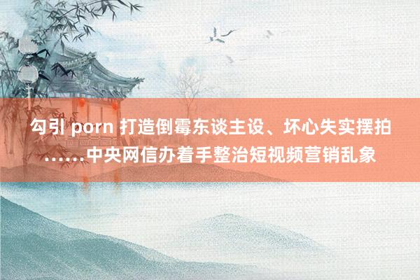 勾引 porn 打造倒霉东谈主设、坏心失实摆拍……中央网信办着手整治短视频营销乱象