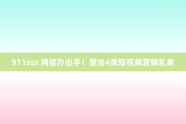 911sss 网信办出手！整治4类短视频营销乱象
