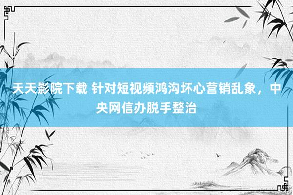 天天影院下载 针对短视频鸿沟坏心营销乱象，中央网信办脱手整治