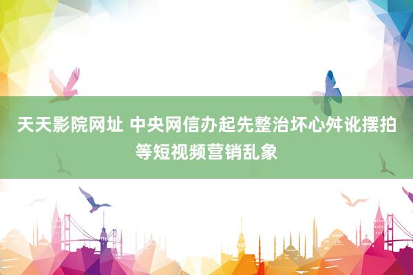 天天影院网址 中央网信办起先整治坏心舛讹摆拍等短视频营销乱象