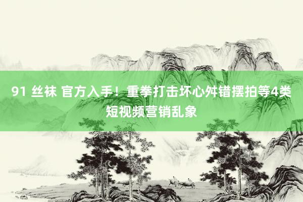 91 丝袜 官方入手！重拳打击坏心舛错摆拍等4类短视频营销乱象