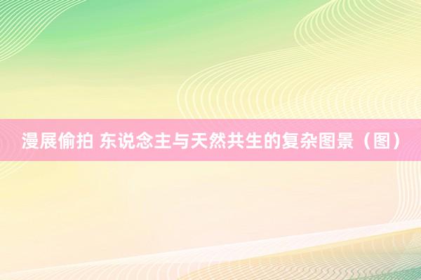 漫展偷拍 东说念主与天然共生的复杂图景（图）