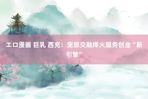 エロ漫画 巨乳 西充：宠旅交融烽火服务创业“新引擎”