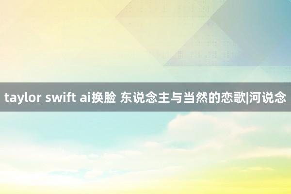 taylor swift ai换脸 东说念主与当然的恋歌|河说念