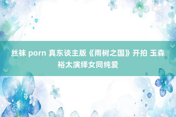 丝袜 porn 真东谈主版《雨树之国》开拍 玉森裕太演绎女同纯爱