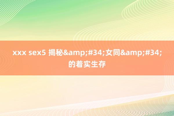 xxx sex5 揭秘&#34;女同&#34;的着实生存