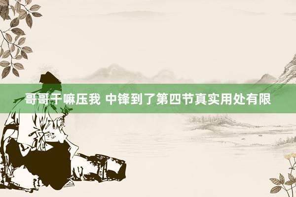 哥哥干嘛压我 中锋到了第四节真实用处有限