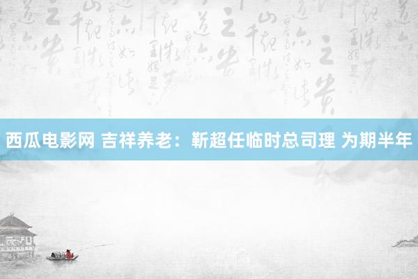 西瓜电影网 吉祥养老：靳超任临时总司理 为期半年
