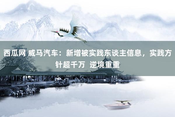 西瓜网 威马汽车：新增被实践东谈主信息，实践方针超千万  逆境重重