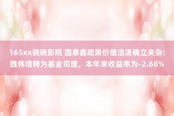 165xx晓晓影院 国泰鑫政策价值活泼确立夹杂：魏伟增聘为基金司理，本年来收益率为-2.68%