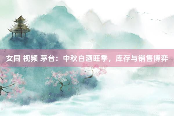 女同 视频 茅台：中秋白酒旺季，库存与销售博弈