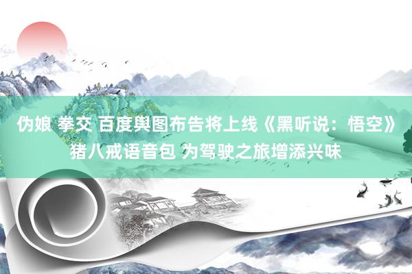 伪娘 拳交 百度舆图布告将上线《黑听说：悟空》猪八戒语音包 为驾驶之旅增添兴味