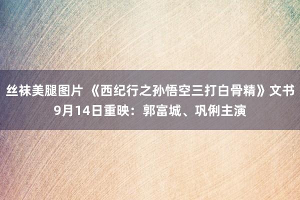 丝袜美腿图片 《西纪行之孙悟空三打白骨精》文书9月14日重映：郭富城、巩俐主演