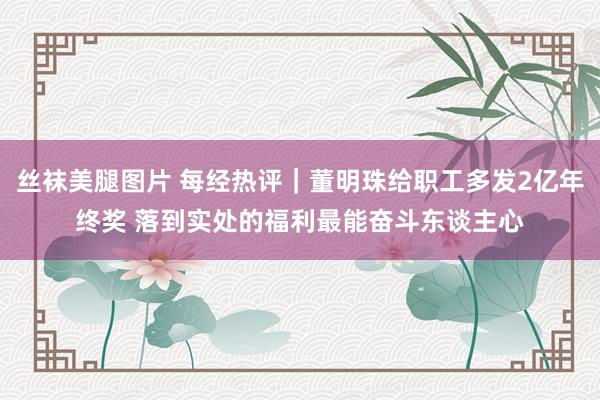丝袜美腿图片 每经热评｜董明珠给职工多发2亿年终奖 落到实处的福利最能奋斗东谈主心