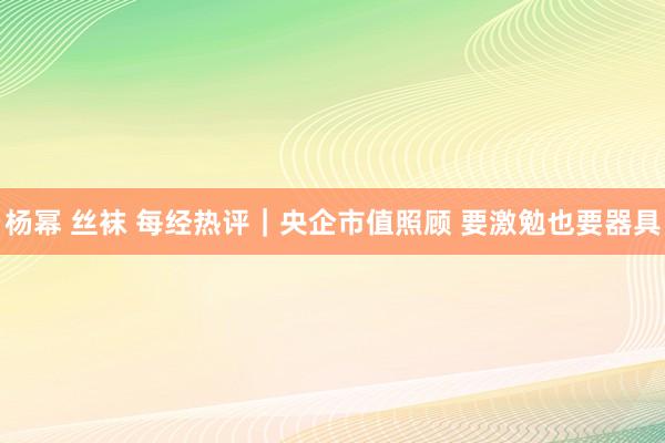 杨幂 丝袜 每经热评｜央企市值照顾 要激勉也要器具