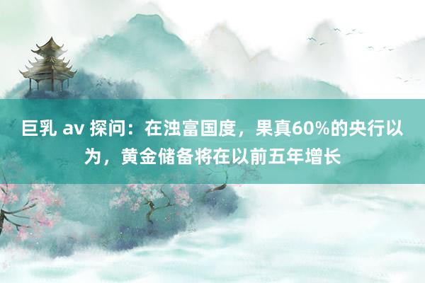 巨乳 av 探问：在浊富国度，果真60%的央行以为，黄金储备将在以前五年增长