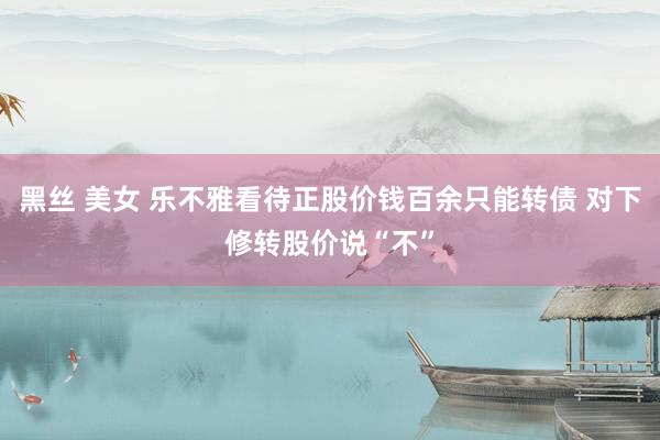 黑丝 美女 乐不雅看待正股价钱百余只能转债 对下修转股价说“不”