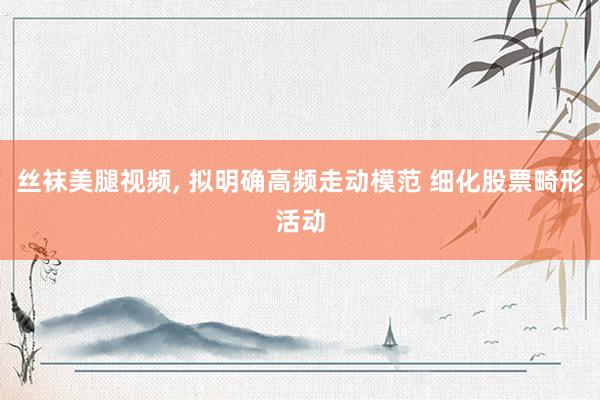丝袜美腿视频， 拟明确高频走动模范 细化股票畸形活动