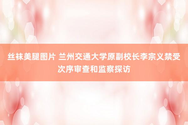丝袜美腿图片 兰州交通大学原副校长李宗义禁受次序审查和监察探访