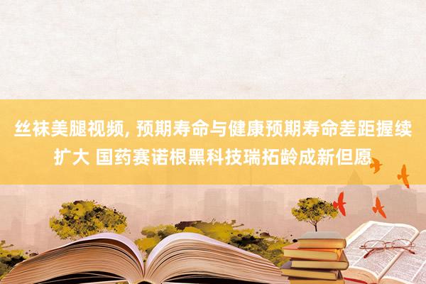 丝袜美腿视频， 预期寿命与健康预期寿命差距握续扩大 国药赛诺根黑科技瑞拓龄成新但愿