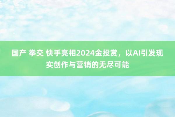 国产 拳交 快手亮相2024金投赏，以AI引发现实创作与营销的无尽可能