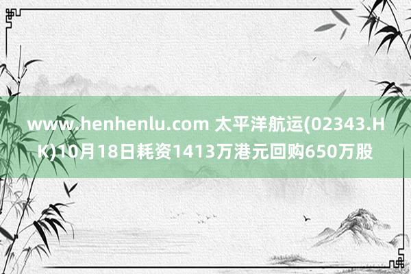 www.henhenlu.com 太平洋航运(02343.HK)10月18日耗资1413万港元回购650万股