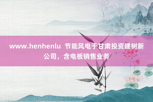 www.henhenlu  节能风电于甘肃投资建树新公司，含电板销售业务