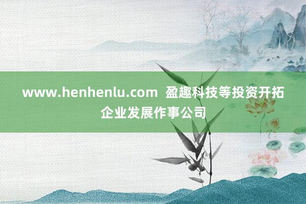 www.henhenlu.com  盈趣科技等投资开拓企业发展作事公司